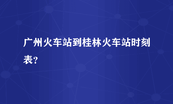 广州火车站到桂林火车站时刻表？