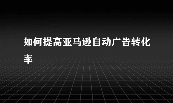 如何提高亚马逊自动广告转化率