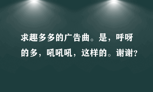 求趣多多的广告曲。是，呼呀的多，吼吼吼，这样的。谢谢？