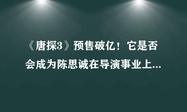 《唐探3》预售破亿！它是否会成为陈思诚在导演事业上的一次巅峰之作？