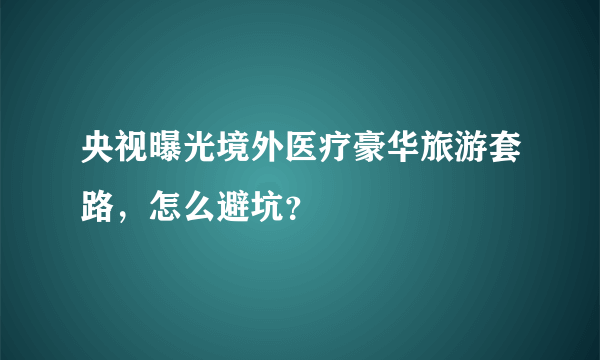 央视曝光境外医疗豪华旅游套路，怎么避坑？