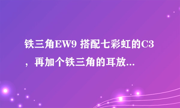 铁三角EW9 搭配七彩虹的C3，再加个铁三角的耳放作用大吗？最好有解析下，谢了。。