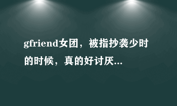 gfriend女团，被指抄袭少时的时候，真的好讨厌她们。你们觉得呢？