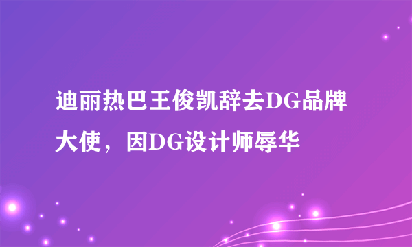 迪丽热巴王俊凯辞去DG品牌大使，因DG设计师辱华