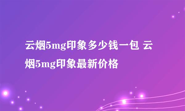 云烟5mg印象多少钱一包 云烟5mg印象最新价格