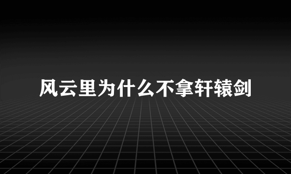 风云里为什么不拿轩辕剑