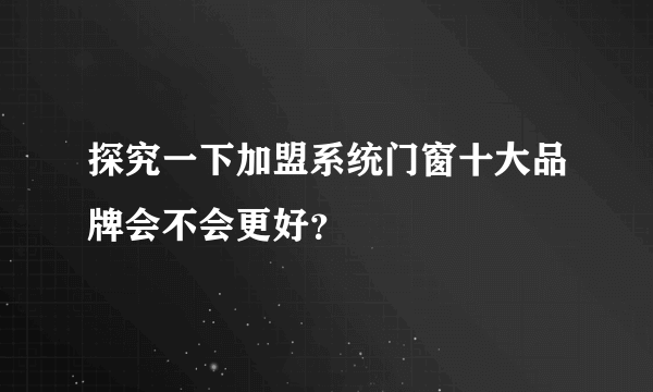 探究一下加盟系统门窗十大品牌会不会更好？