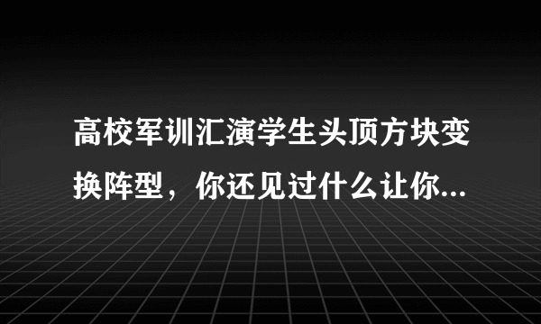 高校军训汇演学生头顶方块变换阵型，你还见过什么让你觉得震撼的军训队形？
