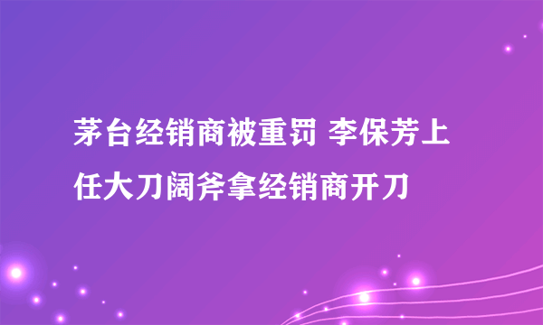 茅台经销商被重罚 李保芳上任大刀阔斧拿经销商开刀
