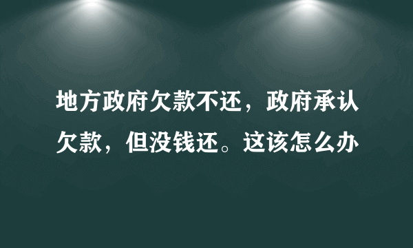 地方政府欠款不还，政府承认欠款，但没钱还。这该怎么办