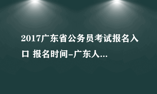 2017广东省公务员考试报名入口 报名时间-广东人事考试网