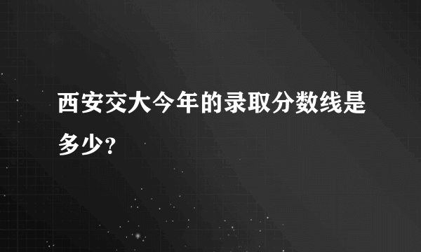 西安交大今年的录取分数线是多少？