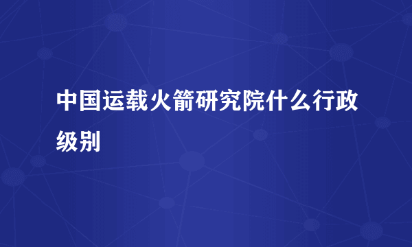中国运载火箭研究院什么行政级别