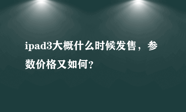 ipad3大概什么时候发售，参数价格又如何？