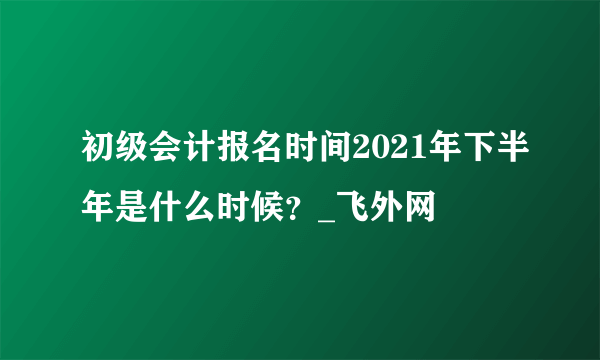 初级会计报名时间2021年下半年是什么时候？_飞外网