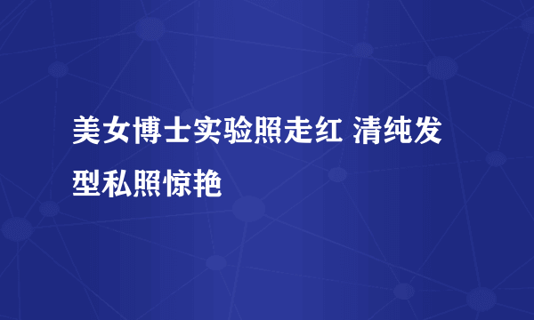 美女博士实验照走红 清纯发型私照惊艳