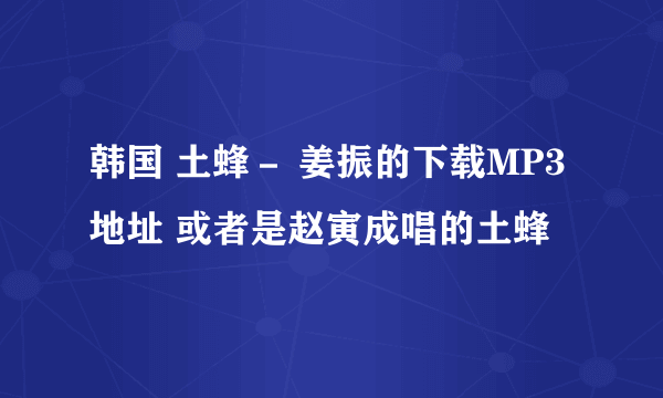 韩国 土蜂－ 姜振的下载MP3地址 或者是赵寅成唱的土蜂