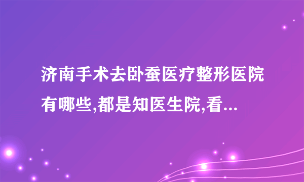 济南手术去卧蚕医疗整形医院有哪些,都是知医生院,看看都是谁?