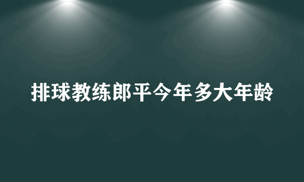 排球教练郎平今年多大年龄