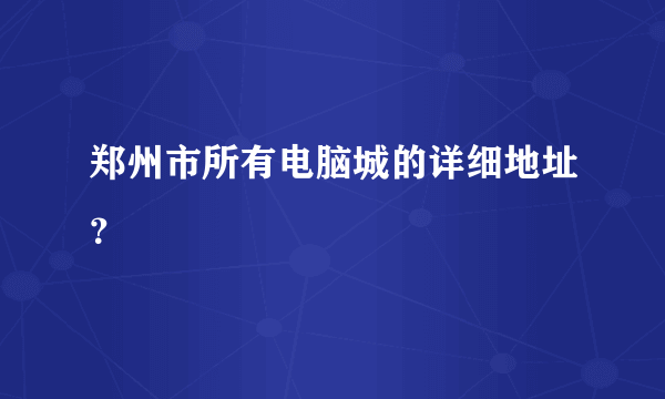 郑州市所有电脑城的详细地址？