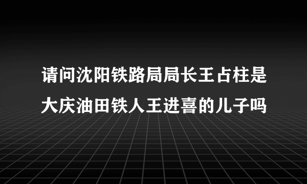 请问沈阳铁路局局长王占柱是大庆油田铁人王进喜的儿子吗
