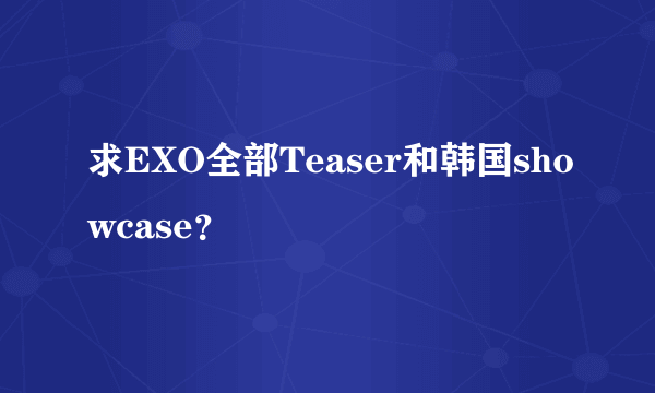 求EXO全部Teaser和韩国showcase？