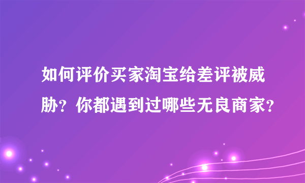 如何评价买家淘宝给差评被威胁？你都遇到过哪些无良商家？