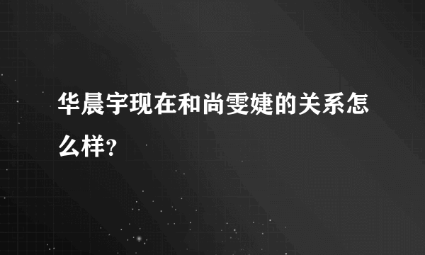 华晨宇现在和尚雯婕的关系怎么样？