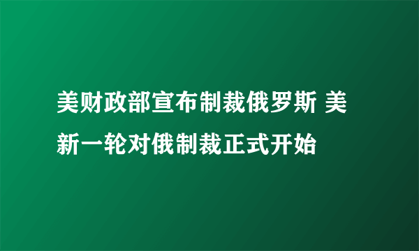 美财政部宣布制裁俄罗斯 美新一轮对俄制裁正式开始