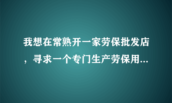 我想在常熟开一家劳保批发店，寻求一个专门生产劳保用品的厂家。 同样做批发的忽扰