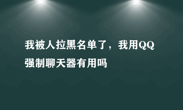 我被人拉黑名单了，我用QQ强制聊天器有用吗