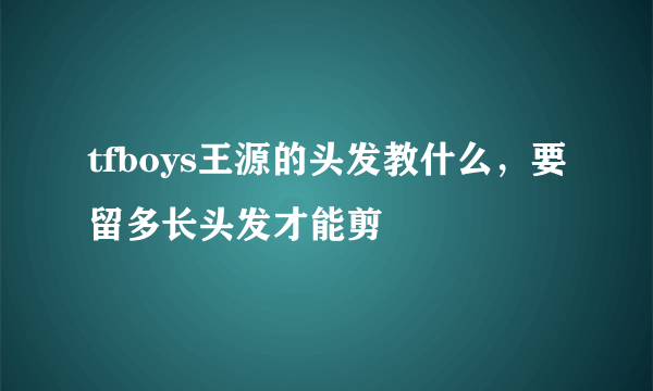 tfboys王源的头发教什么，要留多长头发才能剪