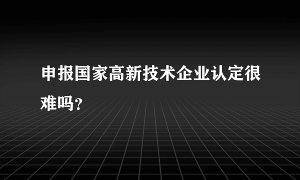 申报国家高新技术企业认定很难吗？
