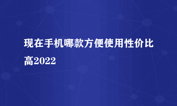 现在手机哪款方便使用性价比高2022
