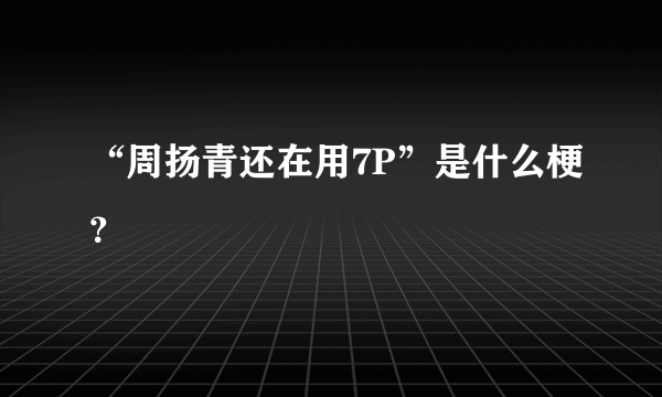 “周扬青还在用7P”是什么梗？