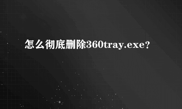 怎么彻底删除360tray.exe？