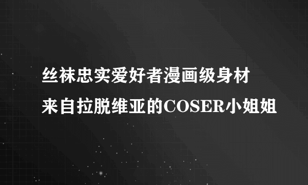 丝袜忠实爱好者漫画级身材 来自拉脱维亚的COSER小姐姐