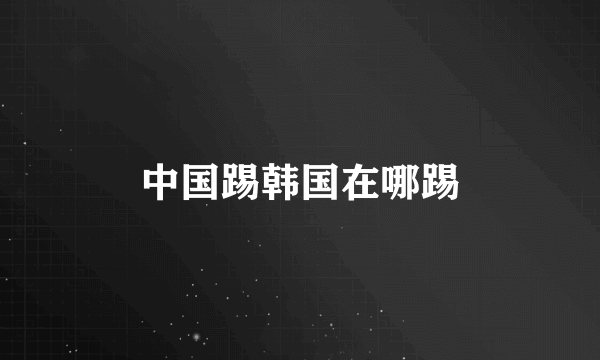 中国踢韩国在哪踢