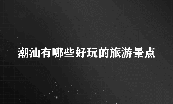 潮汕有哪些好玩的旅游景点