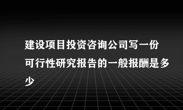 建设项目投资咨询公司写一份可行性研究报告的一般报酬是多少