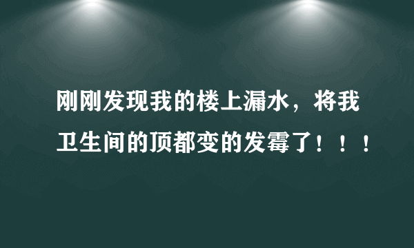 刚刚发现我的楼上漏水，将我卫生间的顶都变的发霉了！！！