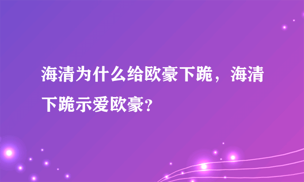 海清为什么给欧豪下跪，海清下跪示爱欧豪？