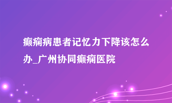 癫痫病患者记忆力下降该怎么办_广州协同癫痫医院
