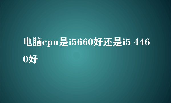 电脑cpu是i5660好还是i5 4460好