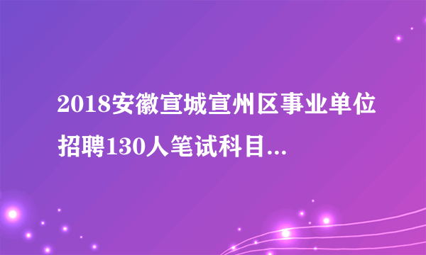 2018安徽宣城宣州区事业单位招聘130人笔试科目|考试内容