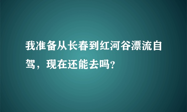 我准备从长春到红河谷漂流自驾，现在还能去吗？