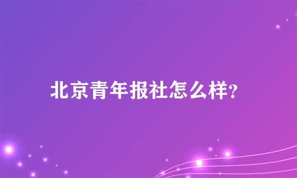 北京青年报社怎么样？