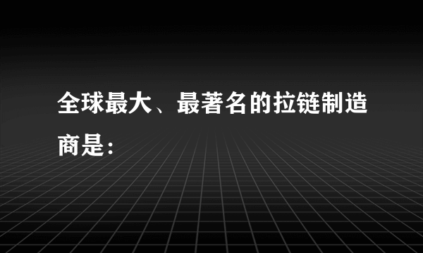 全球最大、最著名的拉链制造商是：