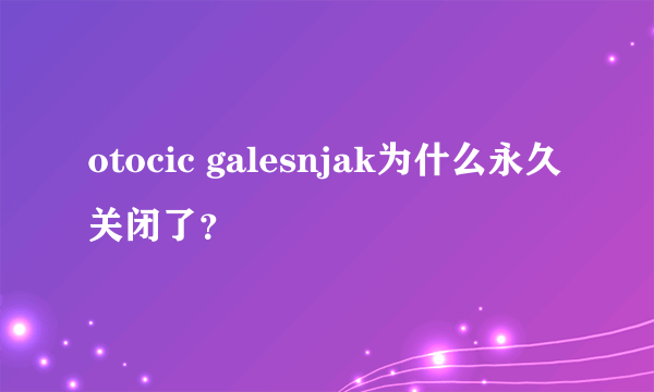otocic galesnjak为什么永久关闭了？