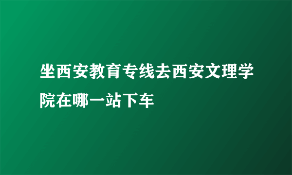 坐西安教育专线去西安文理学院在哪一站下车